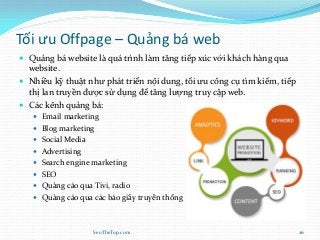 Tối ưu Offpage – Quảng bá web
 Quảng bá website là quá trình làm tăng tiếp xúc với khách hàng qua
website.
 Nhiều kỹ thuật như phát triển nội dung, tối ưu công cụ tìm kiếm, tiếp
thị lan truyền được sử dụng để tăng lượng truy cập web.
 Các kênh quảng bá:
 Email marketing
 Blog marketing
 Social Media
 Advertising
 Search engine marketing
 SEO
 Quảng cáo qua Tivi, radio
 Quảng cáo qua các báo giấy truyền thống
SeoTheTop.com 26
 