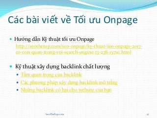 Các bài viết về Tối ưu Onpage
 Hướng dẫn Kỹ thuật tối ưu Onpage
http://seothetop.com/seo-onpage/ky-thuat-seo-onpage-2017-
co-con-quan-trong-voi-search-engine-t3-278-157111.html
 Kỹ thuật xây dựng backlink chất lượng
 Tầm quan trọng của backlink
 Các phương pháp xây dựng backlink mũ trắng
 Những backlink có hại cho website của bạn
SeoTheTop.com 27
 