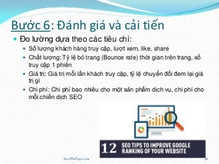 Bước 6: Đánh giá và cải tiến
 Đo lường dựa theo các tiêu chí:
 Số lượng khách hàng truy cập, lượt xem, like, share
 Chất lượng: Tỷ lệ bỏ trang (Bounce rate) thời gian trên trang, số
truy cập 1 phiên
 Giá trị: Giá trị mỗi lần khách truy cập, tỷ lệ chuyển đổi đem lại giá
trị gì
 Chi phí: Chi phí bao nhiêu cho một sản phẩm dịch vụ, chi phí cho
mỗi chiến dịch SEO
SeoTheTop.com 28
 