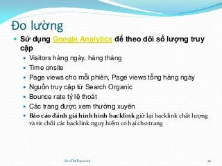 Đo lường
 Sử dụng Google Analytics để theo dõi số lượng truy
cập
 Visitors hàng ngày, hàng tháng
 Time onsite
 Page views cho mỗi phiên, Page views tổng hàng ngày
 Nguồn truy cập từ Search Organic
 Bounce rate tỷ lệ thoát
 Các trang được xem thường xuyên
 Báo cáo đánh giá hình hình backlink giữ lại backlink chất lượng
và từ chối các backlink nguy hiểm có hại cho trang
SeoTheTop.com 29
 