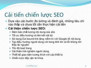 Cải tiến chiến lược SEO
 Dựa vào các bước đo lường và đánh giá, những tiêu chí
nào thấp và chưa tốt cần thực hiện cải tiến
 Cải thiện chiến lược SEO:
 Đảm bảo chất lượng nội dung của site
 Tối ưu điều hướng và liên kết nội bộ
 Sử dụng Out bound link tăng niềm tin với Google về nội dung
 Tạo điều hướng người dùng với trang 404 khi có lỗi không tìm
thấy tài nguyên
 Tốc độ load trang
 Cải thiện trải nghiệm người dùng
 Thiết kế giao diện tương thích với các thiết bị
 Chiến lược tiếp cận từ khóa
SeoTheTop.com 30
 