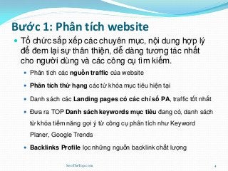 Bước 1: Phân tích website
 Tổ chức sắp xếp các chuyên mục, nội dung hợp lý
để đem lại sự thân thiện, dễ dàng tương tác nhất
cho người dùng và các công cụ tìm kiếm.
 Phân tích các nguồn traffic của website
 Phân tích thứ hạng các từ khóa mục tiêu hiện tại
 Danh sách các Landing pages có các chỉ số PA, traffic tốt nhất
 Đưa ra TOP Danh sách keywords mục tiêu đang có, danh sách
từ khóa tiềm năng gợi ý từ công cụ phân tích như Keyword
Planer, Google Trends
 Backlinks Profile lọc những nguồn backlink chất lượng
SeoTheTop.com 4
 