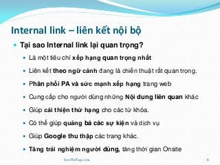 Internal link – liên kết nội bộ
 Tại sao Internal link lại quan trọng?
 Là một tiêu chí xếp hạng quan trọng nhất
 Liên kết theo ngữ cảnh đang là chiến thuật rất quan trọng.
 Phân phối PA và sức mạnh xếp hạng trang web
 Cung cấp cho người dùng những Nội dung liên quan khác
 Giúp cải thiện thứ hạng cho các từ khóa.
 Có thể giúp quảng bá các sự kiện và dịch vụ
 Giúp Google thu thập các trang khác.
 Tăng trải nghiệm người dùng, tăng thời gian Onsite
SeoTheTop.com 8
 
