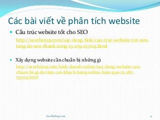 Các bài viết về phân tích website
 Cấu trúc website tốt cho SEO
http://seothetop.com/xay-dung-link/cau-truc-website-tot-nen-
tang-de-seo-thanh-cong-t3-279-157103.html
 Xây dựng website cần chuẩn bị những gì
http://seothetop.com/kinh-doanh-online/xay-dung-website-can-
chuan-bi-gi-de-tiep-can-khach-hang-online-hieu-qua-t3-287-
157109.html
SeoTheTop.com 9
 