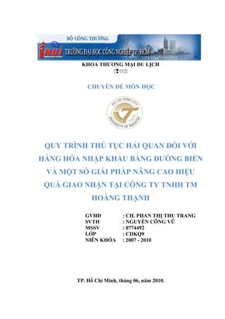 KHOA THƯƠNG MẠI DU LỊCH

CHUYÊN ĐỀ MÔN HỌC
QUY TRÌNH THỦ TỤC HẢI QUAN ĐỐI VỚI
HÀNG HÓA NHẬP KHẨU BẰNG ĐƯỜNG BIỂN
VÀ MỘT SỐ GIẢI PHÁP NÂNG CAO HIỆU
QUẢ GIAO NHẬN TẠI CÔNG TY TNHH TM
HOÀNG THẠNH
GVHD : CH. PHAN THỊ THU TRANG
SVTH : NGUYỄN CÔNG VŨ
MSSV : 0774492
LỚP : CDKQ9
NIÊN KHÓA : 2007 - 2010
TP. Hồ Chí Minh, tháng 06, năm 2010.
 