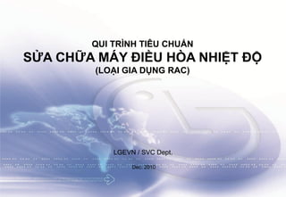 Tài liệu huấn luyện kỹ thuật máy lạnh LG Electronics Viet Nam1
QUI TRÌNH TIÊU CHUẨN
SỬA CHỮA MÁY ĐIỀU HÒA NHIỆT ĐỘ
(LOẠI GIA DỤNG RAC)
LGEVN / SVC Dept.
Dec. 2010
 