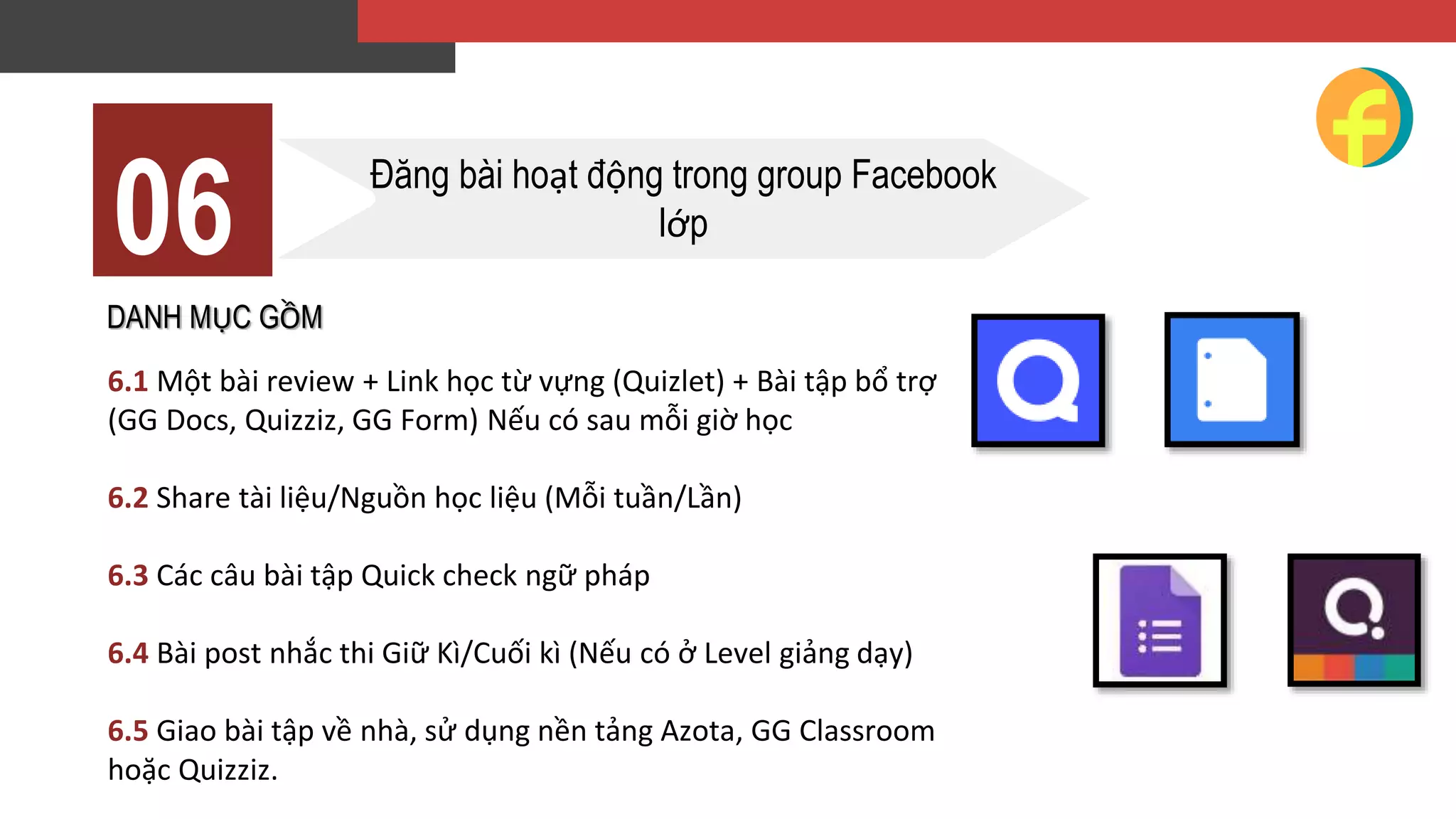 DANH MỤC GỒM
6.1 Một bài review + Link học từ vựng (Quizlet) + Bài tập bổ trợ
(GG Docs, Quizziz, GG Form) Nếu có sau mỗi giờ học
6.2 Share tài liệu/Nguồn học liệu (Mỗi tuần/Lần)
6.3 Các câu bài tập Quick check ngữ pháp
6.4 Bài post nhắc thi Giữ Kì/Cuối kì (Nếu có ở Level giảng dạy)
6.5 Giao bài tập về nhà, sử dụng nền tảng Azota, GG Classroom
hoặc Quizziz.
06 Đăng bài hoạt động trong group Facebook
lớp