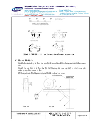 758920-PVD-X-H04-XXX-PR-015 QUY TRÌNH LẮP ĐẶT
THIẾT BỊ ĐO&ĐIỆN Page 11 of 23
Hình 1:Giá đỡ vị trí cho thang cáp /đầu nối máng cáp
b/ Cho giá đỡ thiết bị
Giá đỡ cho các thiết bị sẽ được chế tạo chi tiết trong bản vẽ kích thước của thiết bị được cung
cấp.
Giá đỡ cho các thiết bị sẽ được lắp đặt chỉ khi được nhà cung cấp thiết bị bố trí trong mặt
phẳng cả hai chiều ngang và dọc.
Lỗ khoan cho giá đỡ sẽ được sơn trước khi đặt bu lông bên trong.
COUPLERS AT 1/4 SPAN
FROM SUPPORTS
LOCAL OF SUPPORT & SPLICE CLAMP
OF STRAIGHT OF CABLE LADDER/TRAY
1/2L
L
600
(TYP)
600
(TYP)
2/3 R (TYP)
600
(TYP)
2/3 R (TYP)
600
(TYP)
HORIZONTAL TEE HORIZONTAL CROSS
45°
600(TYP)
600
(TYP)
600
(TYP)
22.5°, 45°;
60°
600(TYP)
600
(TYP)
30°, 45°,
60°, 90°;
3
4
6 5
1
G04
TYP.
1
HELIDECK ELEVATION
MOST NORT STRUTURE
BEAM OF HELIDECK
FRONT VIEW SIDE VIEW
2
 