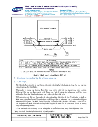 758920-PVD-X-H04-XXX-PR-015 QUY TRÌNH LẮP ĐẶT
THIẾT BỊ ĐO&ĐIỆN Page 20 of 23
Hình 8: Vành trượt gắp nối đất thiết bị
3 Cáp/thang cáp cho ống/ lắp đặt hệ thống máng cáp
3.1 Giới thiệu
Tài liệu này bao gồm tất cả các thang, máng cáp và các phụ kiện được sử dụng cho các loại cáp
và đường ống cho thiết bị đo.
Thang cáp và máng cáp thường được làm bằng nhôm (đối với ứng dụng trong nhà) và thép
không gỉ (cho các ứng dụng ngoài trời). Thang cáp / giá đỡ máng cáp (như được trình bày trong
phần trên) được lắp đặt cho các thang cáp / máng cáp được đặt trên
Thông thường, độ dài của thang cáp và máng cáp chiều dài thẳng là 6m. Ngoài việc có kích cỡ
khác nhau có chiều rộng từ 50mm (máng) và 100mm (cho cả hai thang cáp và máng cáp) 600mm
và thậm chí 900mm. Các kích thước khác như chiều rộng bậc, độ dày, chiều sâu, ... thay đổi từ
các nhà sản xuất khác nhau và thường là không phải là một vấn đề quan tâm, do đó sẽ không
được đề cập trong thủ tục
Về các phụ kiện của các thang và các máng cáp, có nhiều hình thức, từng đảm nhận một chức
Năng duy nhất. Dưới dây là điểm hình một số phụ kiện :
 