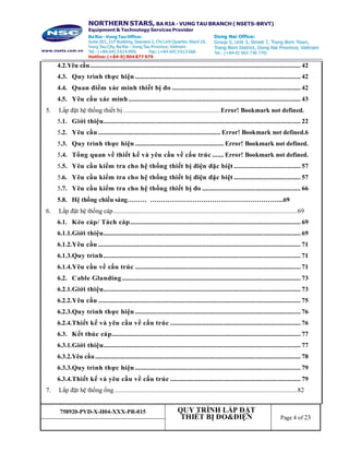 758920-PVD-X-H04-XXX-PR-015 QUY TRÌNH LẮP ĐẶT
THIẾT BỊ ĐO&ĐIỆN Page 4 of 23
4.2.Yêu cầu.............................................................................................................................. 42
4.3. Quy trình thực hiện ................................................................................................... 42
4.4. Quan điểm xác minh thiết bị đo ............................................................................. 42
4.5. Yêu cầu xác minh....................................................................................................... 43
5. Lắp đặt hệ thống thiết bị ..........................................................Error! Bookmark not defined.
5.1. Giới thiệu...................................................................................................................... 22
5.2. Yêu cầu ......................................................................... Error! Bookmark not defined.6
5.3. Quy trình thực hiện ..................................................... Error! Bookmark not defined.
5.4. Tổng quan về thiết kế và yêu cầu về cấu trúc ....... Error! Bookmark not defined.
5.5. Yêu cầu kiểm tra cho hệ thống thiết bị điện đặc biệt ........................................ 57
5.6. Yêu cầu kiểm tra cho hệ thống thiết bị điện đặc biệt ........................................ 57
5.7. Yêu cầu kiểm tra cho hệ thống thiết bị đo ........................................................... 66
5.8. Hệ thống chiếu sáng……… ……………………………………………………...69
6. Lắp đặt hệ thống cáp..............................................................................................................69
6.1. Kéo cáp/ Tách cáp...................................................................................................... 69
6.1.1.Giới thiệu...................................................................................................................... 69
6.1.2.Yêu cầu ......................................................................................................................... 71
6.1.3.Quy trình...................................................................................................................... 71
6.1.4.Yêu cầu về cấu trúc ................................................................................................... 71
6.2. Cable Glanding........................................................................................................... 73
6.2.1.Giới thiệu...................................................................................................................... 73
6.2.2.Yêu cầu ......................................................................................................................... 75
6.2.3.Quy trình thực hiện ................................................................................................... 76
6.2.4.Thiết kế và yêu cầu về cấu trúc .............................................................................. 76
6.3. Kết thúc cáp................................................................................................................. 77
6.3.1.Giới thiệu...................................................................................................................... 77
6.3.2.Yêu cầu........................................................................................................................... 78
6.3.3.Quy trình thực hiện ................................................................................................... 79
6.3.4.Thiết kế và yêu cầu về cấu trúc .............................................................................. 79
7. Lắp đặt hệ thống ống .............................................................................................................82
 