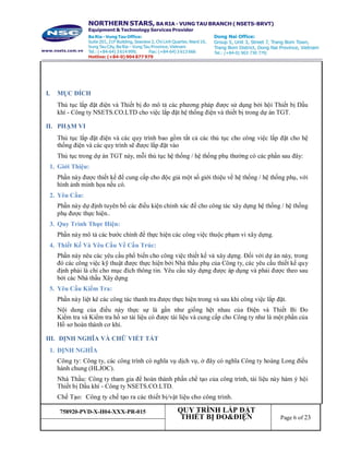 758920-PVD-X-H04-XXX-PR-015 QUY TRÌNH LẮP ĐẶT
THIẾT BỊ ĐO&ĐIỆN Page 6 of 23
I. MỤC ĐÍCH
Thủ tục lắp đặt điện và Thiết bị đo mô tả các phương pháp được sử dụng bởi hội Thiết bị Dầu
khí - Công ty NSETS.CO.LTD cho việc lắp đặt hệ thống điện và thiết bị trong dự án TGT.
II. PHẠM VI
Thủ tục lắp đặt điện và các quy trình bao gồm tất cả các thủ tục cho công việc lắp đặt cho hệ
thống điện và các quy trình sẽ được lắp đặt vào
Thủ tục trong dự án TGT này, mỗi thủ tục hệ thống / hệ thống phụ thường có các phần sau đây:
1. Giới Thiệu:
Phần này được thiết kế để cung cấp cho độc giả một số giới thiệu về hệ thống / hệ thống phụ, với
hình ảnh minh họa nếu có.
2. Yêu Cầu:
Phần này dự định tuyên bố các điều kiện chính xác để cho công tác xây dựng hệ thống / hệ thống
phụ được thực hiện..
3. Quy Trình Thực Hiện:
Phần này mô tả các bước chính để thực hiện các công việc thuộc phạm vi xây dựng.
4. Thiết Kế Và Yêu Cầu Về Cấu Trúc:
Phần này nêu các yêu cầu phổ biến cho công việc thiết kế và xây dựng. Đối với dự án này, trong
đó các công việc kỹ thuật được thực hiện bởi Nhà thầu phụ của Công ty, các yêu cầu thiết kế quy
định phải là chỉ cho mục đích thông tin. Yêu cầu xây dựng được áp dụng và phải được theo sau
bởi các Nhà thầu Xây dựng
5. Yêu Cầu Kiểm Tra:
Phần này liệt kê các công tác thanh tra được thực hiện trong và sau khi công việc lắp đặt.
Nội dung của điều này thực sự là gần như giống hệt nhau của Điện và Thiết Bi Đo
Kiểm tra và Kiểm tra hồ sơ tài liệu có được tài liệu và cung cấp cho Công ty như là một phần của
Hồ sơ hoàn thành cơ khí.
III. ĐỊNH NGHĨA VÀ CHỮ VIẾT TẮT
1. ĐỊNH NGHĨA
Công ty: Công ty, các công trình có nghĩa vụ dịch vụ, ở đây có nghĩa Công ty hoàng Long điều
hành chung (HLJOC).
Nhà Thầu: Công ty tham gia để hoàn thành phần chế tạo của công trình, tài liệu này hàm ý hội
Thiết bị Dầu khí - Công ty NSETS.CO.LTD.
Chế Tạo: Công ty chế tạo ra các thiết bị/vật liệu cho công trình.
 