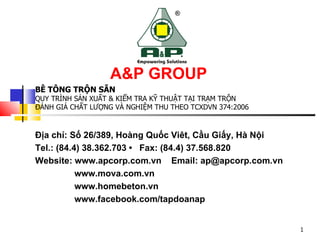 Địa chỉ: Số 26/389, Hoàng Quốc Viêt, Cầu Giấy, Hà Nội
Tel.: (84.4) 38.362.703 • Fax: (84.4) 37.568.820
Website: www.apcorp.com.vn Email: ap@apcorp.com.vn
www.mova.com.vn
www.homebeton.vn
www.facebook.com/tapdoanap
A&P GROUP
BÊ TÔNG TRỘN SẴN
QUY TRÌNH SẢN XUẤT & KIỂM TRA KỸ THUẬT TẠI TRẠM TRỘN
ĐÁNH GIÁ CHẤT LƯỢNG VÀ NGHIỆM THU THEO TCXDVN 374:2006
1
 