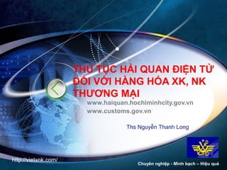 THỦ TỤC HẢI QUAN ĐIỆN TỬ 
ĐỐI VỚI HÀNG HÓA XK, NK 
THƯƠNG MẠI 
www.haiquan.hochiminhcity.gov.vn 
www.customs.gov.vn 
LOGO 
Ths Nguyễn Thanh Long 
Chuyên nghiệp - Minh bạch – Hiệu quả 
http://vietxnk.com/ 
 