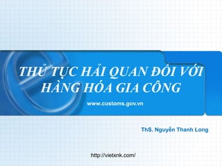 THỦ TỤC HẢI QUAN ĐỐI VỚI 
HÀNG HÓA GIA CÔNG 
www.customs.gov.vn 
ThS. Nguyễn Thanh Long 
http://vietxnk.com/ 
 