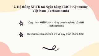 2. Hệ thống XHTD tại Ngân hàng TMCP Kỹ thương
Việt Nam (Techcombank)
Quy trình XHTD khách hàng doanh nghiệp của NH
Techcombank
Quy trình chấm điểm & VD về quy trình chấm điểm
 