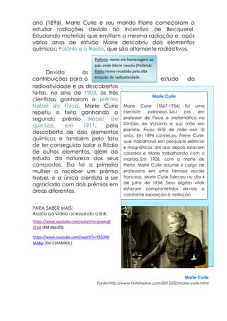 ano (1896), Marie Curie e seu marido Pierre começaram a
estudar radiações devido ao incentivo de Becquerel.
Estudando materiais que emitiam a mesma radiação e, após
vários anos de estudo Marie descobriu dois elementos
químicos: Polônio e o Rádio, que são altamente radioativos.
Devido às
contribuições para o estudo da
radioatividade e as descobertas
feitas, no ano de 1903, os três
cientistas ganharam o prêmio
Nobel de Física. Marie Curie
repetiu o feito ganhando o
segundo prêmio Nobel de
química, em 1911, pela
descoberta de dois elementos
químicos e também pelo fato
de ter conseguido isolar o Rádio
de outros elementos, além do
estudo da natureza dos seus
compostos. Ela foi a primeira
mulher a receber um prêmio
Nobel, e a única cientista a ser
agraciada com dois prêmios em
áreas diferentes.
PARA SABER MAIS:
Assista ao vídeo acessando o link:
Marie Curie
Fonte:http://www.historiazine.com/2012/02/marie-curie.html
Marie Curie
Marie Curie (1867-1934) foi uma
cientista polonesa. Seu pai era
professor de Física e Matemática no
Ginásio de Varsóvia e sua mãe era
pianista. Ficou órfã de mãe aos 10
anos. Em 1894 conheceu Pierre Curie,
que trabalhava em pesquisas elétricas
e magnéticas. Um ano depois estavam
casados e Marie trabalhando com o
marido. Em 1906, com a morte de
Pierre, Marie Curie assume o cargo de
professora em uma famosa escola
francesa. Marie Curie faleceu no dia 4
de julho de 1934. Seus órgãos vitais
estavam comprometidos devido a
constante exposição à radiação.
Polônio: nome em homenagem ao
país onde Marie nasceu (Polônia).
Rádio:nome recebido pelo alta
emissão de radioatividade.
https://www.youtube.com/watch?v=azwesgf
Z1b8 (EM INGLÊS)
https://www.youtube.com/watch?v=Y15JRO
M48yI (OU ESPANHOL)
 