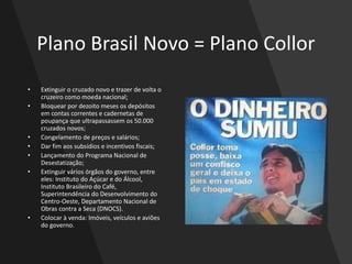 Plano Brasil Novo = Plano Collor
• Extinguir o cruzado novo e trazer de volta o
cruzeiro como moeda nacional;
• Bloquear por dezoito meses os depósitos
em contas correntes e cadernetas de
poupança que ultrapassassem os 50.000
cruzados novos;
• Congelamento de preços e salários;
• Dar fim aos subsídios e incentivos fiscais;
• Lançamento do Programa Nacional de
Desestatização;
• Extinguir vários órgãos do governo, entre
eles: Instituto do Açúcar e do Álcool,
Instituto Brasileiro do Café,
Superintendência do Desenvolvimento do
Centro-Oeste, Departamento Nacional de
Obras contra a Seca (DNOCS).
• Colocar à venda: Imóveis, veículos e aviões
do governo.
 