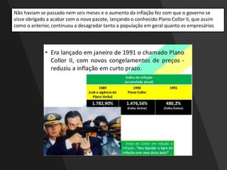 Não haviam se passado nem seis meses e o aumento da inflação fez com que o governo se
visse obrigado a acabar com o novo pacote, lançando o conhecido Plano Collor II, que assim
como o anterior, continuou a desagradar tanto a população em geral quanto os empresários
 