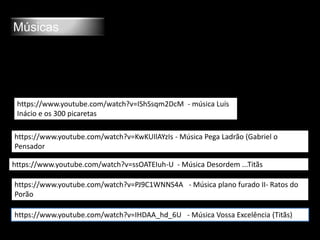 Músicas
https://www.youtube.com/watch?v=KwKUIlAYzIs - Música Pega Ladrão (Gabriel o
Pensador
https://www.youtube.com/watch?v=ssOATEIuh-U - Música Desordem ...Titãs
https://www.youtube.com/watch?v=PJ9C1WNNS4A - Música plano furado II- Ratos do
Porão
https://www.youtube.com/watch?v=IHDAA_hd_6U - Música Vossa Excelência (Titãs)
https://www.youtube.com/watch?v=IShSsqm2DcM - música Luís
Inácio e os 300 picaretas
 