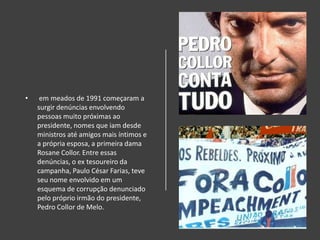 • em meados de 1991 começaram a
surgir denúncias envolvendo
pessoas muito próximas ao
presidente, nomes que iam desde
ministros até amigos mais íntimos e
a própria esposa, a primeira dama
Rosane Collor. Entre essas
denúncias, o ex tesoureiro da
campanha, Paulo César Farias, teve
seu nome envolvido em um
esquema de corrupção denunciado
pelo próprio irmão do presidente,
Pedro Collor de Melo.
 