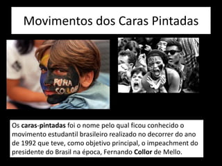 Movimentos dos Caras Pintadas
Os caras-pintadas foi o nome pelo qual ficou conhecido o
movimento estudantil brasileiro realizado no decorrer do ano
de 1992 que teve, como objetivo principal, o impeachment do
presidente do Brasil na época, Fernando Collor de Mello.
 