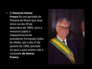 • O Governo Itamar
Franco foi um período da
História do Brasil que teve
início no dia 29 de
dezembro de 1992, com a
renúncia (após o
impeachment) do
presidente Fernando Collor
de Mello, até o dia 1º de
janeiro de 1995, período
no qual o país esteve sob o
comando de Itamar
Franco.
 