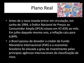 Plano Real
• Antes de a nova moeda entrar em circulação, em
junho de 1994, o Índice Nacional de Preços ao
Consumidor Amplo (IPCA) estava em 47,43% ao mês.
Em julho daquele mesmo ano, a inflação caiu para
6,84%.
• o Brasil passou de devedor a credor do Fundo
Monetário Internacional (FMI) e a economia
brasileira foi elevada a grau de investimento pelas
principais agências internacionais de classificação de
risco.
 