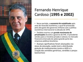 Fernando Henrique
Cardoso (1995 e 2002)
• Nesse período, a economia foi estabilizada após
anos de recessão econômica, a qual foi provocada
pelo alto gasto dos governos militares com a política
econômica internacional na década de 1970.
• Também ocorreu um grande movimento de
privatizações durante o governo de FHC. O presidente
vendeu para a iniciativa privada e colocou no mercado
financeiro (mercado de ações) grande parte das
empresas públicas brasileiras.
• Avanços significativos foram alcançados nas
áreas da educação, saúde (com a distribuição
gratuita de medicamentos contra a AIDS e a
criação dos remédios genéricos, vendidos a preços
baixíssimos)
 
