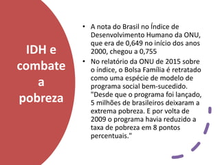 IDH e
combate
a
pobreza
• A nota do Brasil no Índice de
Desenvolvimento Humano da ONU,
que era de 0,649 no início dos anos
2000, chegou a 0,755
• No relatório da ONU de 2015 sobre
o índice, o Bolsa Família é retratado
como uma espécie de modelo de
programa social bem-sucedido.
"Desde que o programa foi lançado,
5 milhões de brasileiros deixaram a
extrema pobreza. E por volta de
2009 o programa havia reduzido a
taxa de pobreza em 8 pontos
percentuais."
 
