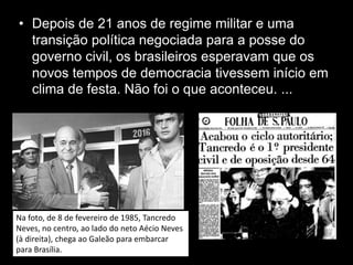 • Depois de 21 anos de regime militar e uma
transição política negociada para a posse do
governo civil, os brasileiros esperavam que os
novos tempos de democracia tivessem início em
clima de festa. Não foi o que aconteceu. ...
Na foto, de 8 de fevereiro de 1985, Tancredo
Neves, no centro, ao lado do neto Aécio Neves
(à direita), chega ao Galeão para embarcar
para Brasília.
 