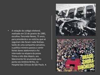 • A votação do colégio eleitoral,
realizada em 15 de janeiro de 1985,
escolheu Tancredo Neves, 75 anos,
para presidente e as notícias que se
seguiram não foram nada festivas.
Saído de uma campanha cansativa,
o político mineiro passou a sentir
fortes dores abdominais e foi
internado na véspera da posse.
Trinta e oito dias depois, seu
falecimento foi anunciado pelo
porta-voz Antônio Britto, no
Hospital das Clínicas de São Paulo. A
 