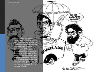 • Em seu governo, foram
lançados os primeiros planos
para tentar conter a inflação.
O que mais se aproximou de
ter sucesso foi o Plano
Cruzado, de 1986, que em
princípio conteve o aumento
dos preços e elevou o poder
aquisitivo da população. Mas
o congelamento forçado logo
fez a economia se deteriorar,
causando uma grave crise de
abastecimento e, por fim, a
volta da inflação.
 