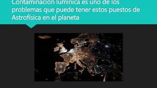 Contaminación lumínica es uno de los
problemas que puede tener estos puestos de
Astrofísica en el planeta
 