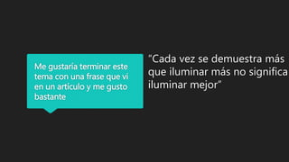 Me gustaría terminar este
tema con una frase que vi
en un artículo y me gusto
bastante
“Cada vez se demuestra más
que iluminar más no significa
iluminar mejor”
 