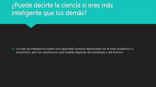 ¿Puede decirte la ciencia si eres más
inteligente que los demás?
 Los test de inteligencia miden una capacidad humana relacionada con el éxito académico o
económico, pero se cuestiona en qué medida depende de la biología o del entorno
 
