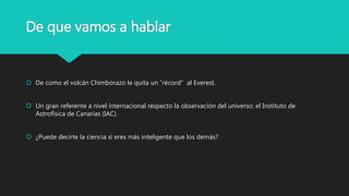 De que vamos a hablar
 De como el volcán Chimborazo le quita un “récord” al Everest.
 Un gran referente a nivel internacional respecto la observación del universo: el Instituto de
Astrofísica de Canarias (IAC).
 ¿Puede decirte la ciencia si eres más inteligente que los demás?
 