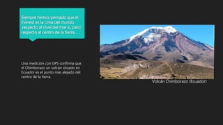 Siempre hemos pensado que el
Everest es la cima del mundo
,respecto al nivel del mar si, pero
respecto al centro de la tierra…
Una medición con GPS confirma que
el Chimborazo un volcán situado en
Ecuador es el punto más alejado del
centro de la tierra.
Volcán Chimborazo (Ecuador)
 
