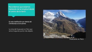 Recordamos que estamos
hablando de la longitud desde
el centro de la tierra
En esta clasificación por detrás del
Chimborazo se encuentra:
La cima del Huascarán en Perú que
sería el segundo punto más alejado.
Huascarán en Perú
 