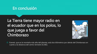 La Tierra tiene mayor radio en
el ecuador que en los polos, lo
que juega a favor del
Chimborazo
 Everest, que es la montaña más alta del planeta, está dos kilómetros por detrás del Chimborazo en
cuanto a la distancia del centro terrestre (6.382).
En conclusión
 