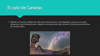 El cielo de Canarias
 Debido a la enorme calidad del cielo de las islas Canarias, el archipiélago cuenta con un gran
referente a nivel internacional en relación a la observación del universo: el Instituto de Astrofísica
de Canarias (IAC).
 