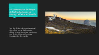 Los observatorios del Roque
de los Muchachos en La
Palma y del Teide en Tenerife:
Son dos de los más importantes del
Hemisferio Norte, dado que se
ubican en un entorno que cuenta con
uno de los cielos más limpios y
transparentes del mundo.
 
