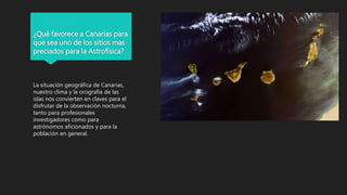 ¿Qué favorece a Canarias para
que sea uno de los sitios mas
preciados para la Astrofísica?
La situación geográfica de Canarias,
nuestro clima y la orografía de las
islas nos convierten en claves para el
disfrutar de la observación nocturna,
tanto para profesionales
investigadores como para
astrónomos aficionados y para la
población en general.
 