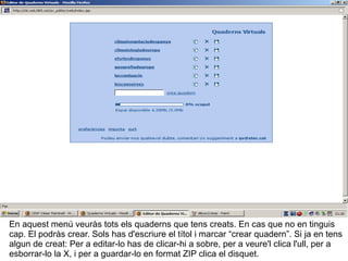 En aquest menú veuràs tots els quaderns que tens creats. En cas que no en tinguis cap. El podràs crear. Sols has d'escriure el títol i marcar “crear quadern”. Si ja en tens algun de creat: Per a editar-lo has de clicar-hi a sobre, per a veure'l clica l'ull, per a esborrar-lo la X, i per a guardar-lo en format ZIP clica el disquet. 