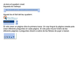 Ja tens el quadern creat: Aquesta és l'adreça: Aquest és el títol del teu quadern: Si vols crear un pàgina clica la primera icona. Un cop tinguis la pàgina creada pots crear diferents preguntes en cada pàgina. Si vols pots moure l'ordre de les diferents pàgines o preguntes clicant a sobre de les fletxes de pujar o baixar. 