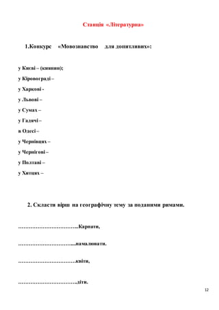 12
Станція «Літературна»
1.Конкурс «Мовознавство для допитливих»:
у Києві – (киянин);
у Кіровограді –
у Харкові -
у Львові –
у Сумах –
у Гадячі –
в Одесі –
у Чернівцях –
у Чернігові –
у Полтаві –
у Хитцях –
2. Скласти вірш на географічну тему за поданими римами.
……………………………..Карпати,
…………………………....намалювати.
……………………………квіти,
…………………………….діти.
 