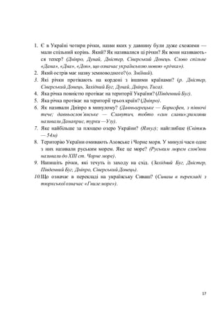 17
1. Є в Україні чотири річки, назви яких у давнину були дуже схожими —
мали спільний корінь. Який? Як називалися ці річки? Як вони називають-
ся тепер? (Дніпро, Дунай, Дністер, Сіверський Донець. Слово спільне
«Дана», «Дна», «Дон», що означає українською мовою «річка»).
2. Який острів має назву земноводного?(о. Зміїний).
3. Які річки протікають на кордоні з іншими країнами? (р. Дністер,
Сіверський Донець, Західний Буг, Дунай, Дніпро, Тиса).
4. Яка річка повністю протікає на території України? (Південний Буг).
5. Яка річка протікає на території трьохкраїн? (Дніпро).
6. Як називали Дніпро в минулому? (Давньогрецьке — Борисфен, з півночі
тече; давньослов’янське — Славутич, тобто «син слави»;римляни
називали Данаприс, турки —Узу).
7. Яке найбільше за площею озеро України? (Ялпуг); найглибше (Світязь
— 54м)
8. Територію України омивають Азовське і Чорне моря. У минулі часи одне
з них називали руським морем. Яке це море? (Руським морем слов'яни
називали до XIII ст. Чорне море).
9. Напишіть річки, які течуть із заходу на схід. (Західний Буг, Дністер,
Південний Буг, Дніпро, Сіверський Донець).
10.Що означає в перекладі на українську Сиваш? (Сиваш в перекладі з
тюркськоїозначає «Гнилеморе»).
 