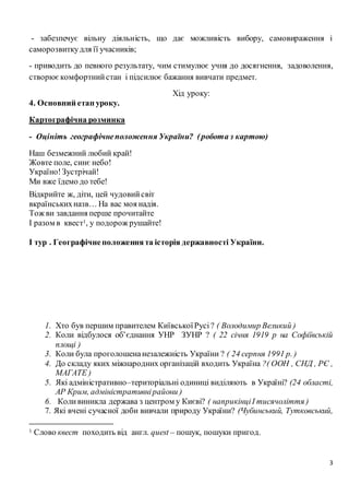 3
- забезпечує вільну діяльність, що дає можливість вибору, самовираження і
саморозвиткудля її учасників;
- приводить до певного результату, чим стимулює учня до досягнення, задоволення,
створюєкомфортнийстан і підсилює бажання вивчати предмет.
Хід уроку:
4. Основний етап уроку.
Картографічна розминка
- Оцініть географічнеположення України? (робота з картою)
Наш безмежний любий край!
Жовте поле, синє небо!
Україно!Зустрічай!
Ми вже їдемо до тебе!
Відкрийте ж, діти, цей чудовийсвіт
вкраїнськихназв… На вас моя надія.
Тож ви завдання перше прочитайте
І разом в квест1, у подорож рушайте!
І тур . Географічнеположеннята історія державності України.
1. Хто був першим правителем КиївськоїРусі? ( Володимир Великий )
2. Коли відбулося об’єднання УНР ЗУНР ? ( 22 січня 1919 р на Софіївській
площі )
3. Коли була проголошенанезалежність України ? ( 24 серпня 1991 р. )
4. До складу яких міжнародних організацій входить Україна ?( ООН , СНД , РЄ ,
МАГАТЕ )
5. Які адміністративно–територіальні одиниці виділяють в Україні? (24 області,
АР Крим, адміністративнірайони )
6. Коливиникла держава з центром у Києві? ( наприкінціІ тисячоліття )
7. Які вчені сучасної доби вивчали природу України? (Чубинський, Тутковський,
1 Слово квест походить від англ. quest – пошук, пошуки пригод.
 