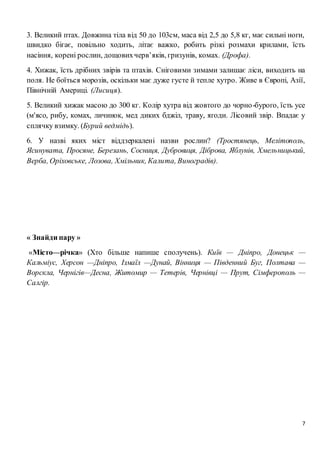 7
3. Великий птах. Довжина тіла від 50 до 103см, маса від 2,5 до 5,8 кг, має сильні ноги,
швидко бігає, повільно ходить, літає важко, робить різкі розмахи крилами, їсть
насіння, корені рослин, дощовихчерв’яків, гризунів, комах. (Дрофа).
4. Хижак, їсть дрібних звірів та птахів. Сніговими зимами залишає ліси, виходить на
поля. Не боїться морозів, оскільки має дуже густе й тепле хутро. Живе в Європі, Азії,
Північній Америці. (Лисиця).
5. Великий хижак масою до 300 кг. Колір хутра від жовтого до чорно-бурого, їсть усе
(м'ясо, рибу, комах, личинок, мед диких бджіл, траву, ягоди. Лісовий звір. Впадає у
сплячку взимку. (Бурий ведмідь).
6. У назві яких міст віддзеркалені назви рослин? (Тростянець, Мелітополь,
Ясинувата, Просяне, Березань, Сосниця, Дубровиця, Діброва, Яблунів, Хмельницький,
Верба, Оріховське, Лозова, Хмільник, Калита, Виноградів).
« Знайди пару »
«Місто—річка» (Хто більше напише сполучень). Київ — Дніпро, Донецьк —
Кальміус, Херсон —Дніпро, Ізмаїл —Дунай, Вінниця — Південний Буг, Полтава —
Ворскла, Чернігів—Десна, Житомир — Тетерів, Чернівці — Прут, Сімферополь —
Салгір.
 