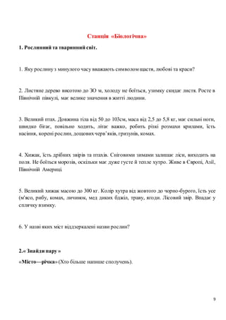 9
Станція «Біологічна»
1. Рослинний та тваринний світ.
1. Яку рослинуз минулого часу вважають символом щастя, любові та краси?
2. Листяне дерево висотою до ЗО м, холоду не боїться, узимку скидає листя. Росте в
Північній півкулі, має велике значення в житті людини.
3. Великий птах. Довжина тіла від 50 до 103см, маса від 2,5 до 5,8 кг, має сильні ноги,
швидко бігає, повільно ходить, літає важко, робить різкі розмахи крилами, їсть
насіння, корені рослин, дощовихчерв’яків, гризунів, комах.
4. Хижак, їсть дрібних звірів та птахів. Сніговими зимами залишає ліси, виходить на
поля. Не боїться морозів, оскільки має дуже густе й тепле хутро. Живе в Європі, Азії,
Північній Америці.
5. Великий хижак масою до 300 кг. Колір хутра від жовтого до чорно-бурого, їсть усе
(м'ясо, рибу, комах, личинок, мед диких бджіл, траву, ягоди. Лісовий звір. Впадає у
сплячку взимку.
6. У назві яких міст віддзеркалені назви рослин?
2.« Знайди пару »
«Місто—річка»(Хто більше напише сполучень).
 