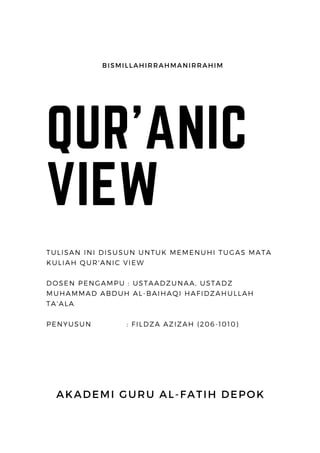 QUR'ANIC
VIEW
AKADEMI GURU AL-FATIH DEPOK
TULISAN INI DISUSUN UNTUK MEMENUHI TUGAS MATA
KULIAH QUR'ANIC VIEW
DOSEN PENGAMPU : USTAADZUNAA, USTADZ
MUHAMMAD ABDUH AL-BAIHAQI HAFIDZAHULLAH
TA'ALA
PENYUSUN : FILDZA AZIZAH (206-1010)
BISMILLAHIRRAHMANIRRAHIM
 